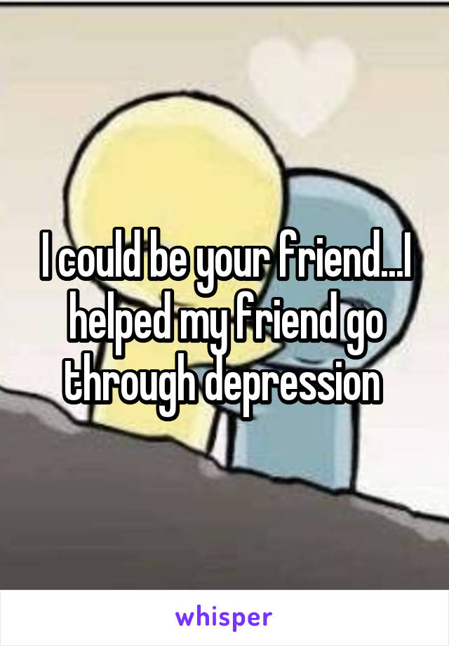 I could be your friend...I helped my friend go through depression 