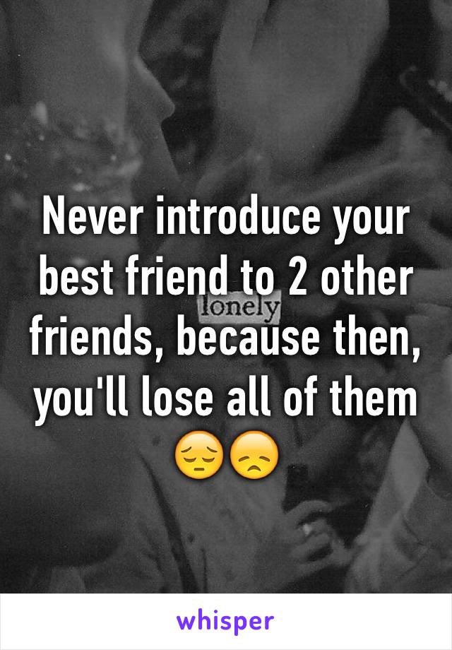 Never introduce your best friend to 2 other friends, because then, you'll lose all of them 😔😞