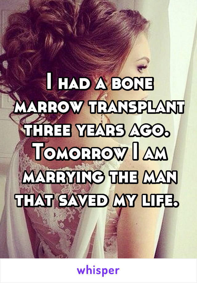 I had a bone marrow transplant three years ago. 
Tomorrow I am marrying the man that saved my life. 