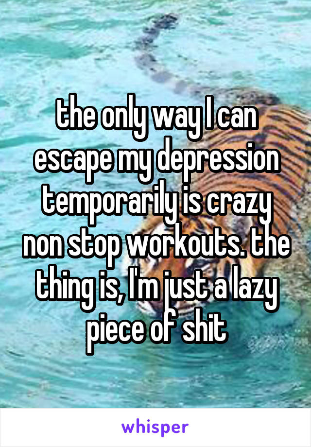 the only way I can escape my depression temporarily is crazy non stop workouts. the thing is, I'm just a lazy piece of shit