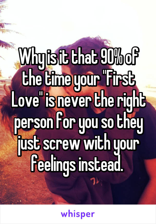 Why is it that 90% of the time your "First Love" is never the right person for you so they just screw with your feelings instead. 