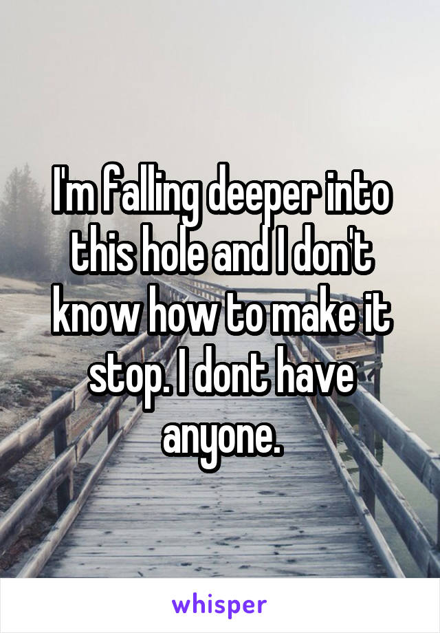 I'm falling deeper into this hole and I don't know how to make it stop. I dont have anyone.