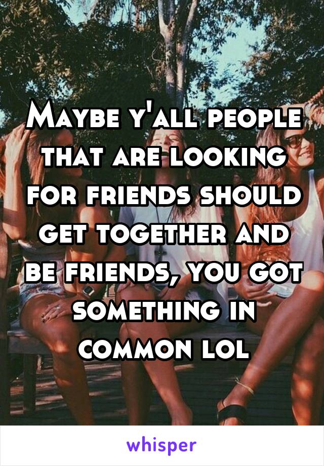 Maybe y'all people that are looking for friends should get together and be friends, you got something in common lol