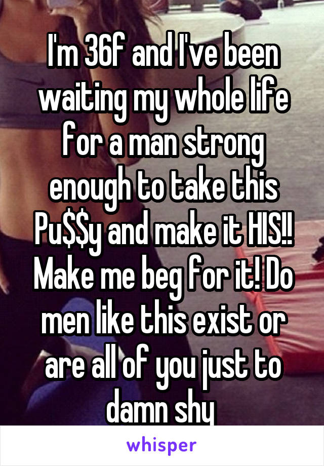 I'm 36f and I've been waiting my whole life for a man strong enough to take this Pu$$y and make it HIS!! Make me beg for it! Do men like this exist or are all of you just to damn shy 