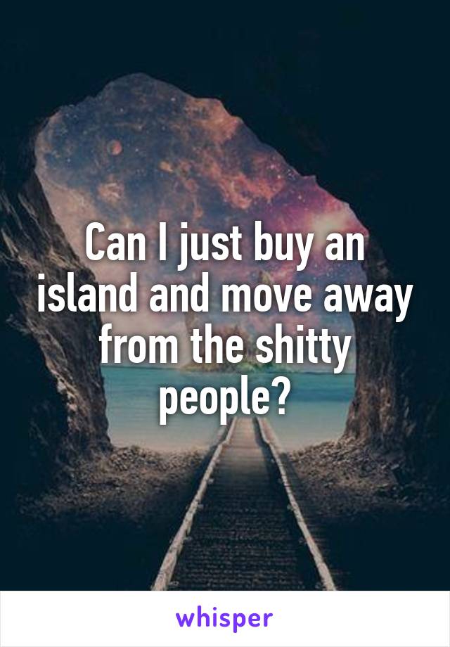 Can I just buy an island and move away from the shitty people?