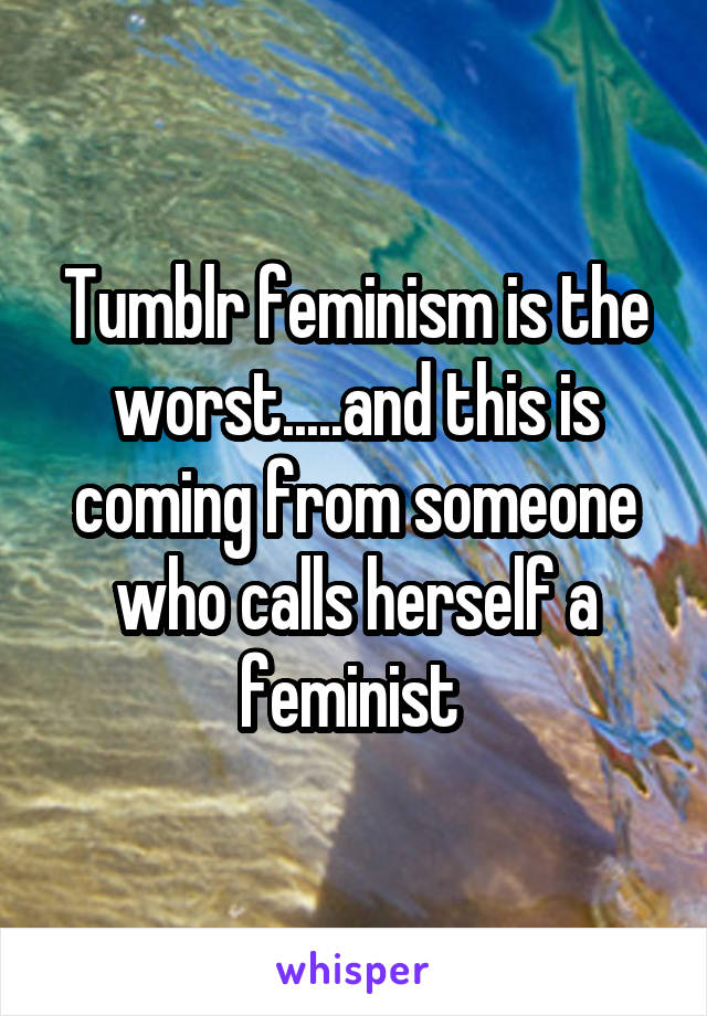 Tumblr feminism is the worst.....and this is coming from someone who calls herself a feminist 