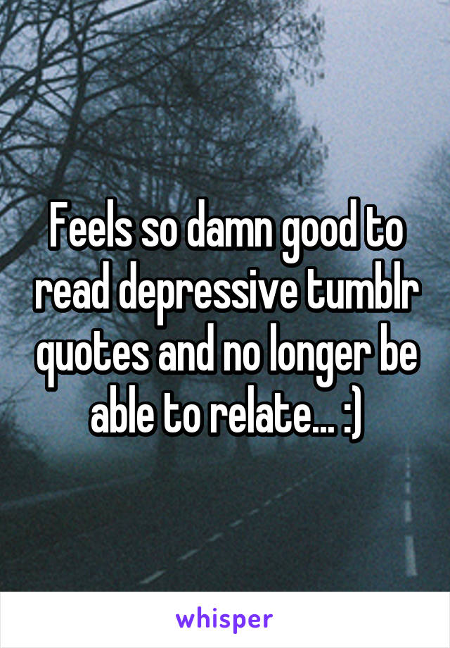 Feels so damn good to read depressive tumblr quotes and no longer be able to relate... :)