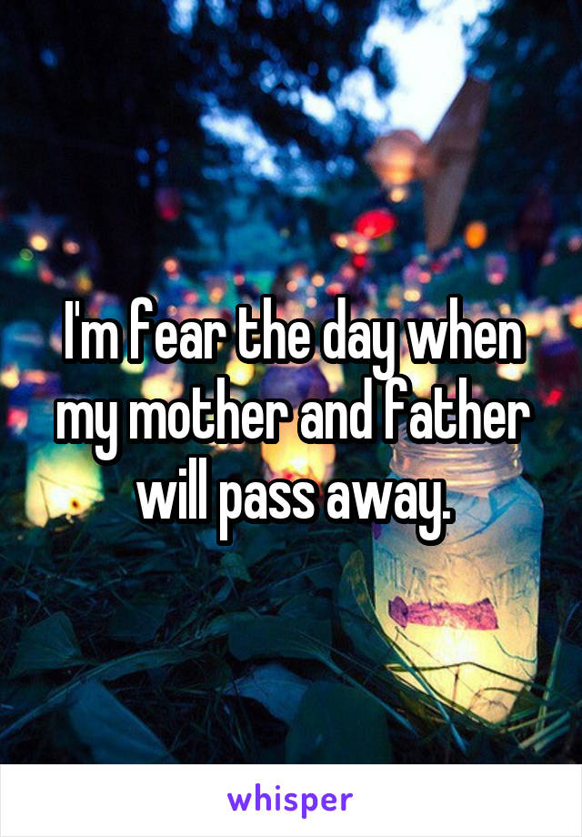 I'm fear the day when my mother and father will pass away.