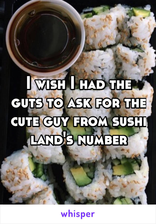 I wish I had the guts to ask for the cute guy from sushi land's number