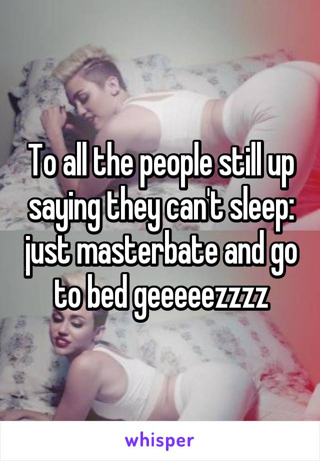 To all the people still up saying they can't sleep: just masterbate and go to bed geeeeezzzz