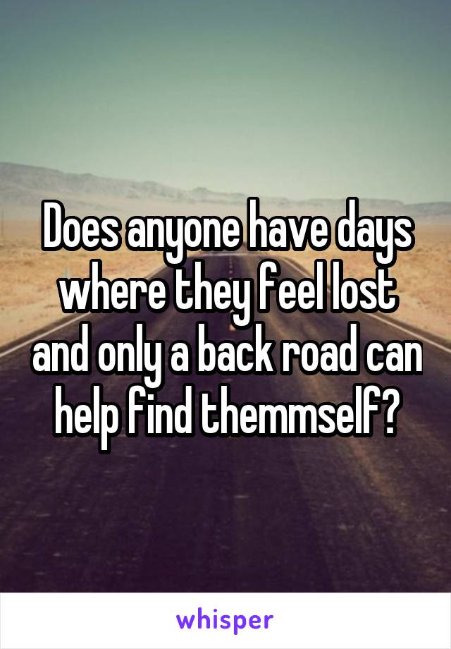 Does anyone have days where they feel lost and only a back road can help find themmself?