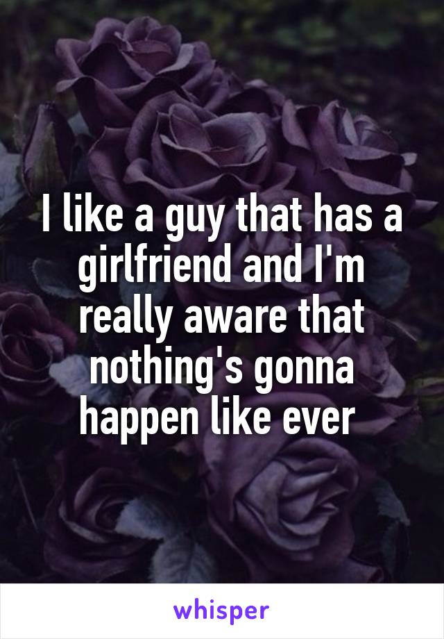 I like a guy that has a girlfriend and I'm really aware that nothing's gonna happen like ever 