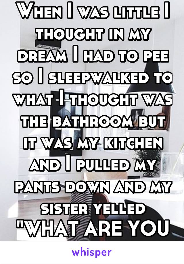 When I was little I thought in my dream I had to pee so I sleepwalked to what I thought was the bathroom but it was my kitchen and I pulled my pants down and my sister yelled "WHAT ARE YOU DOING!?"