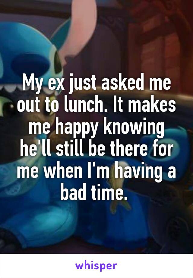 My ex just asked me out to lunch. It makes me happy knowing he'll still be there for me when I'm having a bad time. 