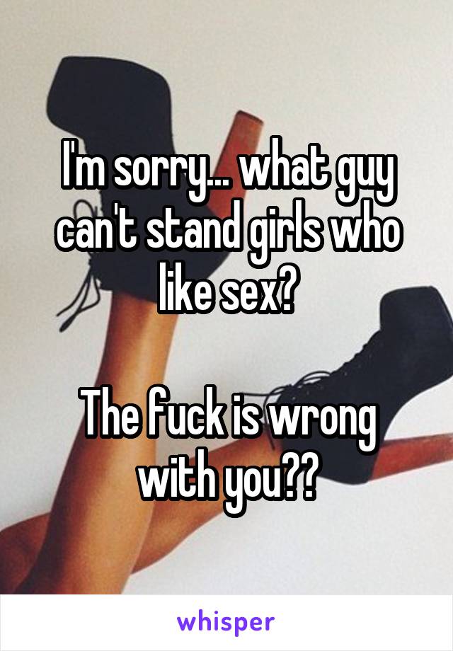 I'm sorry... what guy can't stand girls who like sex?

The fuck is wrong with you??