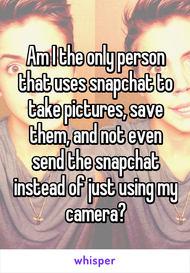 Am I the only person that uses snapchat to take pictures, save them, and not even send the snapchat instead of just using my camera?