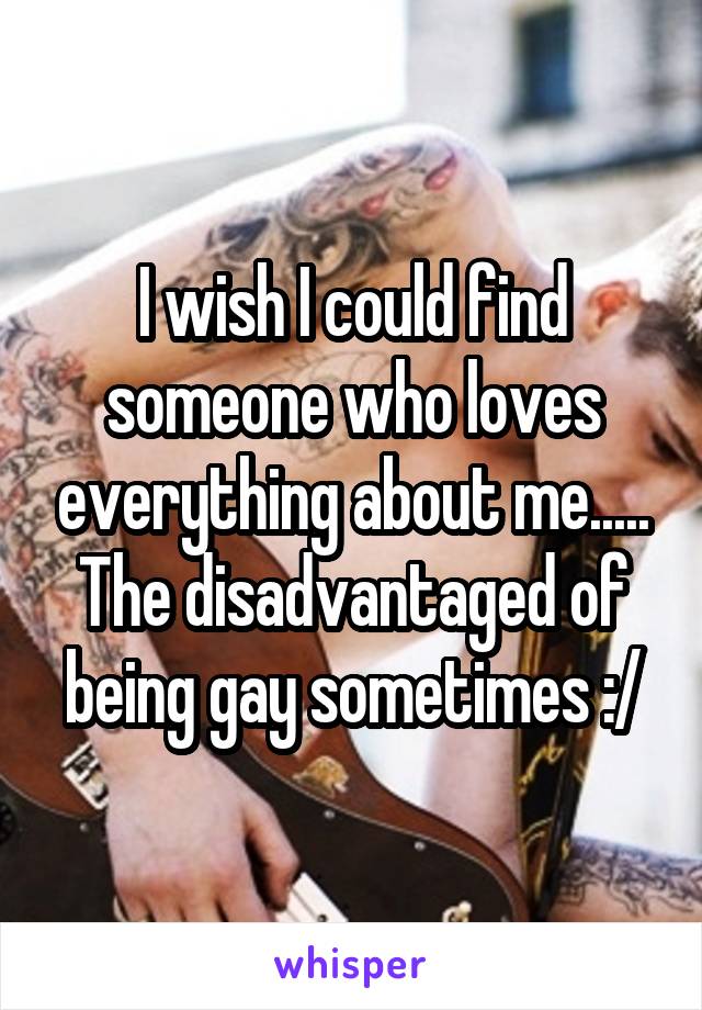 I wish I could find someone who loves everything about me..... The disadvantaged of being gay sometimes :/