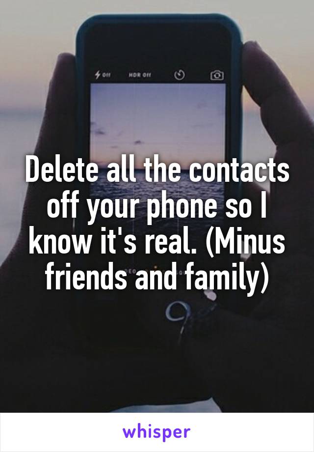 Delete all the contacts off your phone so I know it's real. (Minus friends and family)