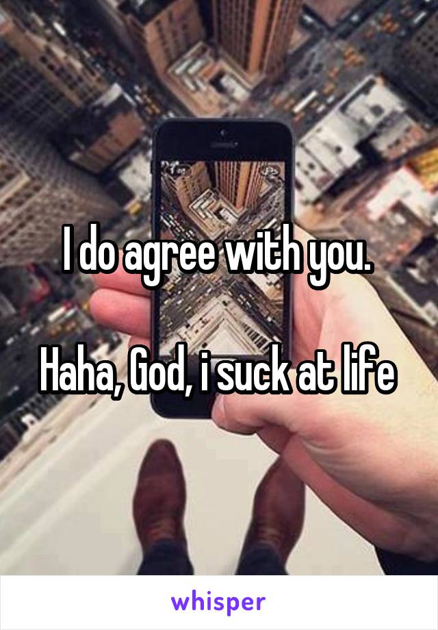 I do agree with you. 

Haha, God, i suck at life 