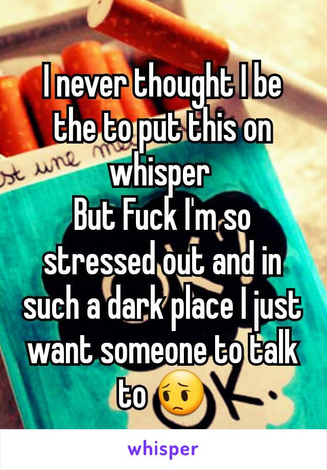 I never thought I be the to put this on whisper 
But Fuck I'm so stressed out and in such a dark place I just want someone to talk to 😔