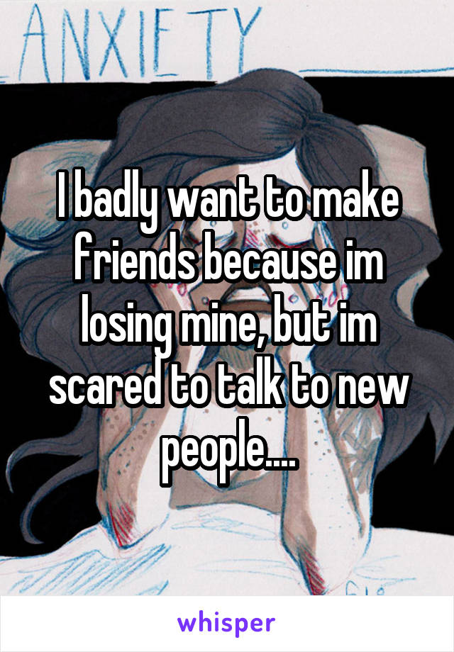 I badly want to make friends because im losing mine, but im scared to talk to new people....