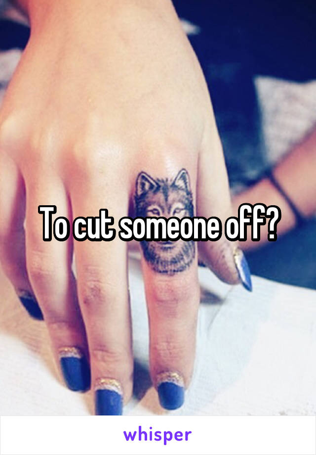 To cut someone off?