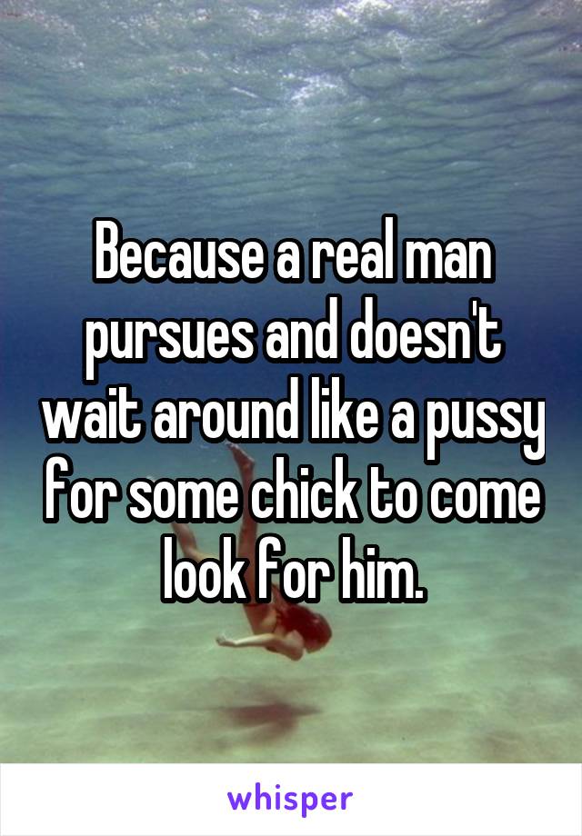 Because a real man pursues and doesn't wait around like a pussy for some chick to come look for him.