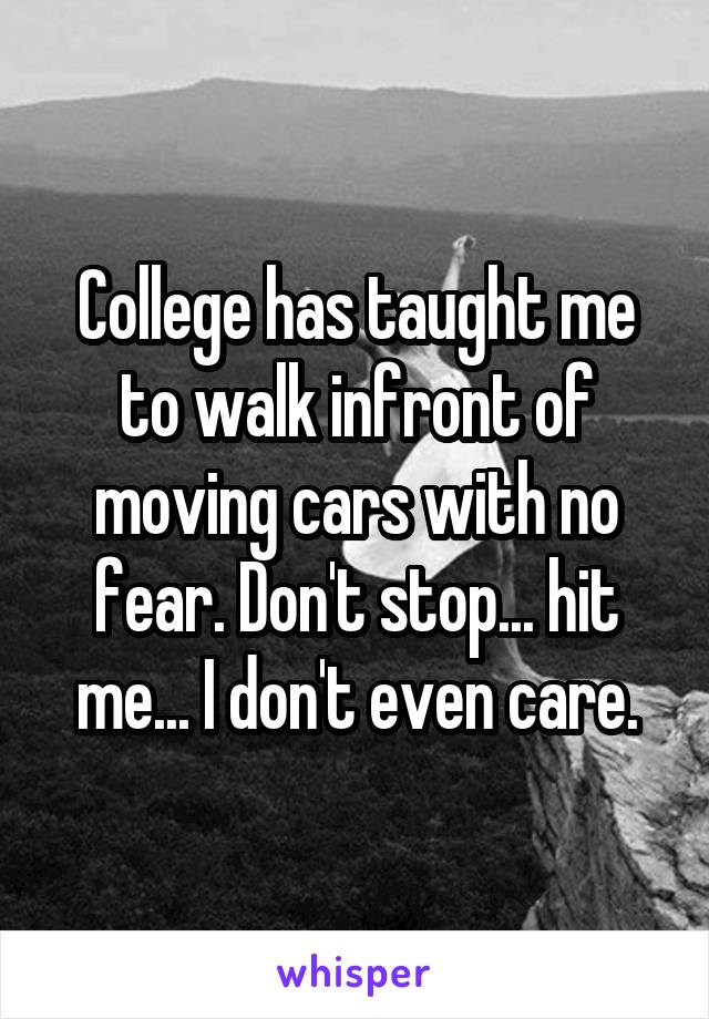 College has taught me to walk infront of moving cars with no fear. Don't stop... hit me... I don't even care.