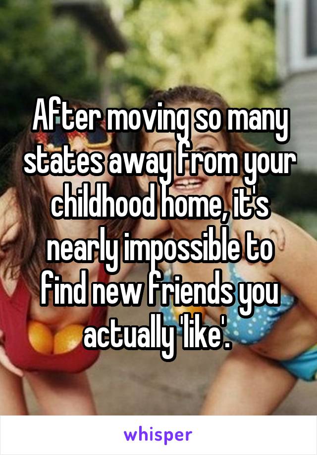 After moving so many states away from your childhood home, it's nearly impossible to find new friends you actually 'like'. 