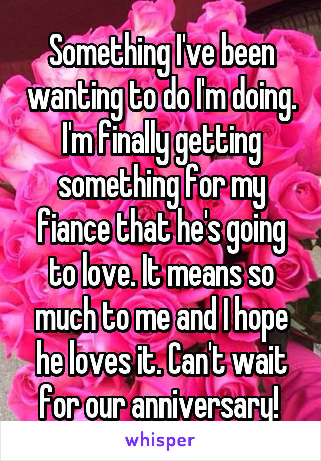 Something I've been wanting to do I'm doing. I'm finally getting something for my fiance that he's going to love. It means so much to me and I hope he loves it. Can't wait for our anniversary! 