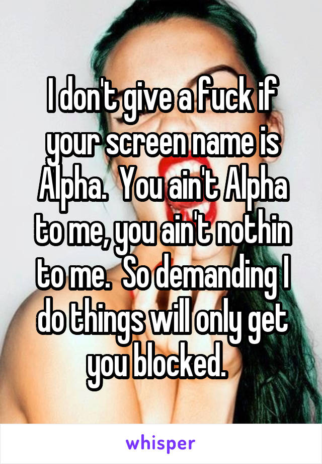 I don't give a fuck if your screen name is Alpha.  You ain't Alpha to me, you ain't nothin to me.  So demanding I do things will only get you blocked.  