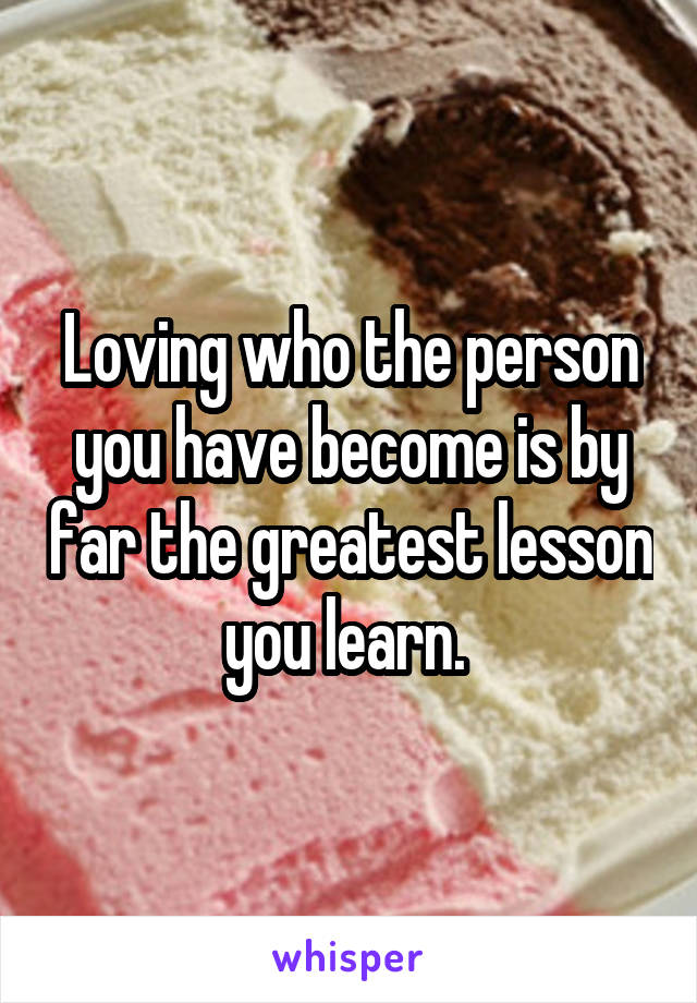 Loving who the person you have become is by far the greatest lesson you learn. 