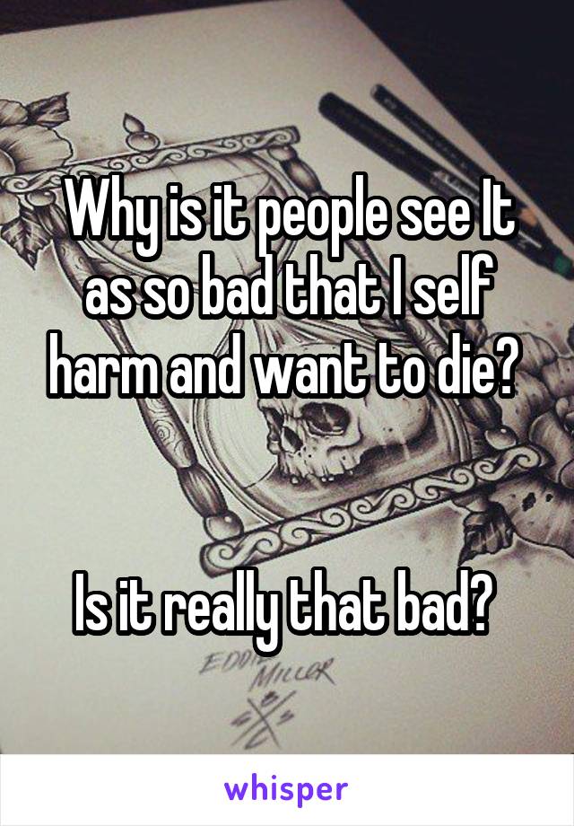 Why is it people see It as so bad that I self harm and want to die? 


Is it really that bad? 