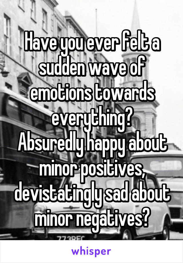 Have you ever felt a sudden wave of emotions towards everything?
Absuredly happy about minor positives, devistatingly sad about minor negatives?