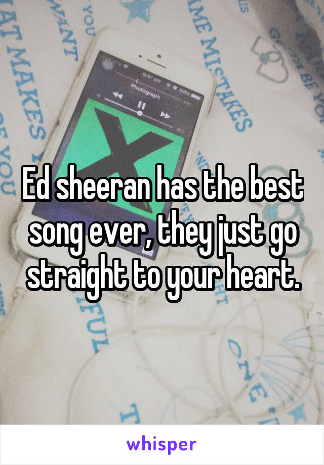 Ed sheeran has the best song ever, they just go straight to your heart.