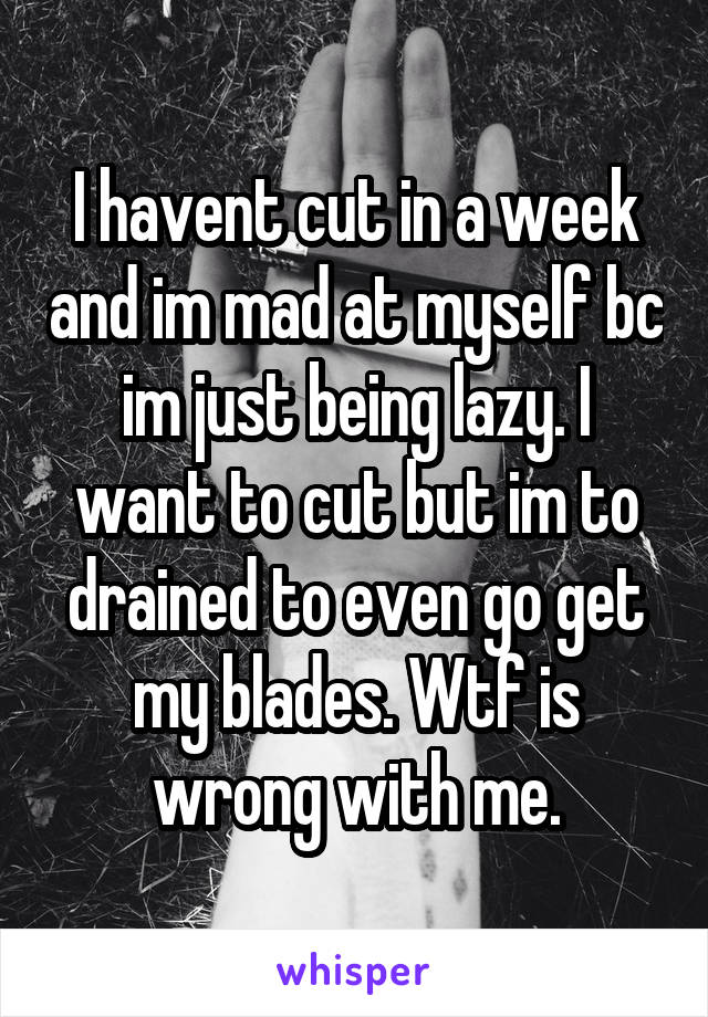 I havent cut in a week and im mad at myself bc im just being lazy. I want to cut but im to drained to even go get my blades. Wtf is wrong with me.