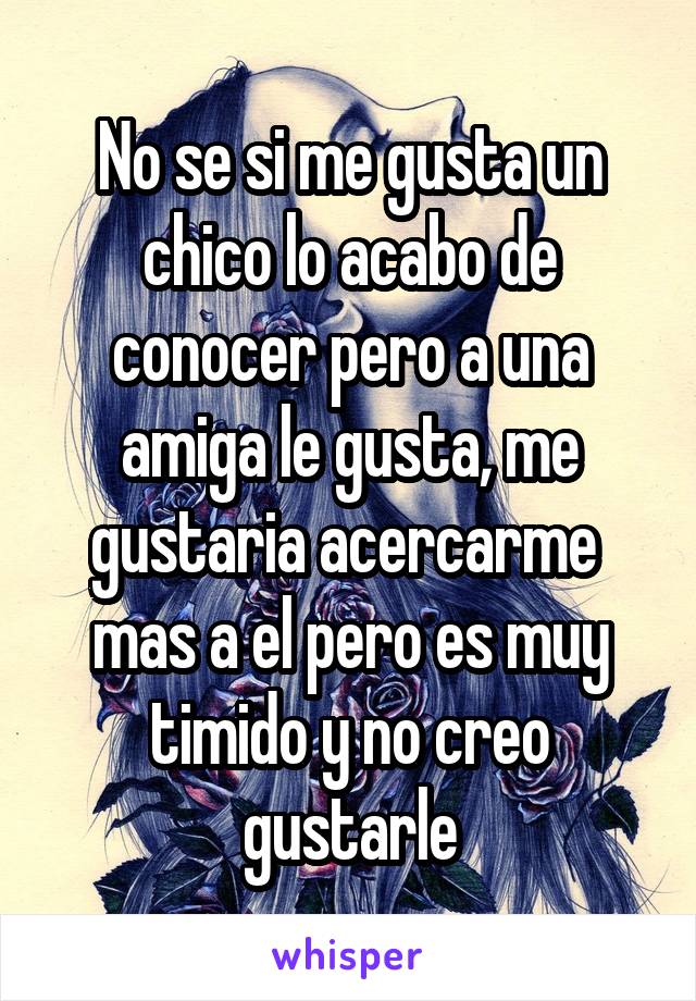 No se si me gusta un chico lo acabo de conocer pero a una amiga le gusta, me gustaria acercarme  mas a el pero es muy timido y no creo gustarle