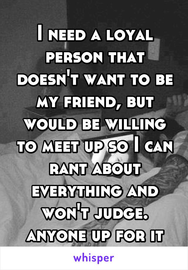 I need a loyal person that doesn't want to be my friend, but would be willing to meet up so I can rant about everything and won't judge. anyone up for it