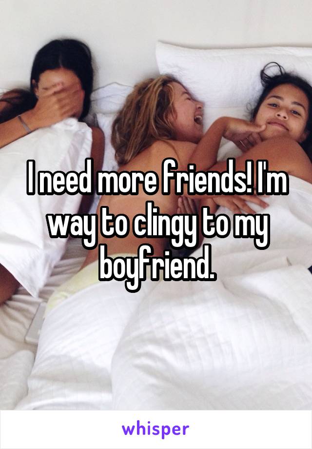 I need more friends! I'm way to clingy to my boyfriend.