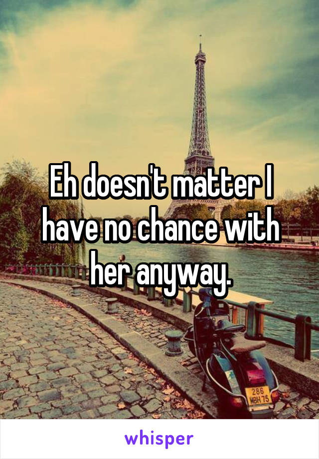 Eh doesn't matter I have no chance with her anyway.