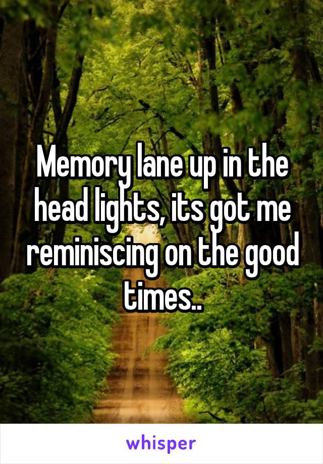 Memory lane up in the head lights, its got me reminiscing on the good times..