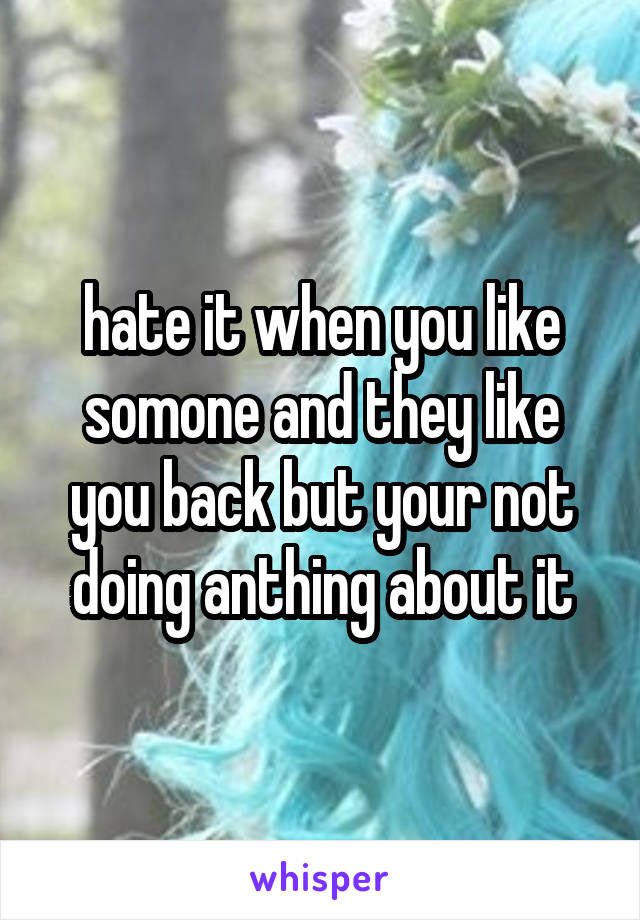 hate it when you like somone and they like you back but your not doing anthing about it