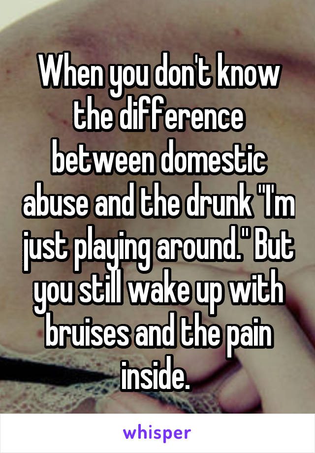 When you don't know the difference between domestic abuse and the drunk "I'm just playing around." But you still wake up with bruises and the pain inside. 