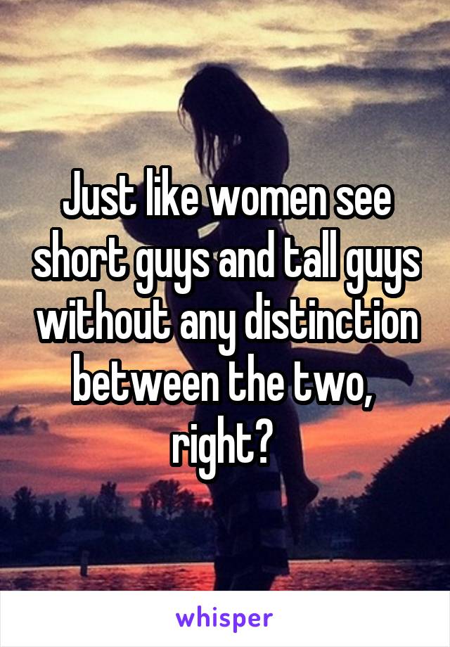 Just like women see short guys and tall guys without any distinction between the two,  right? 