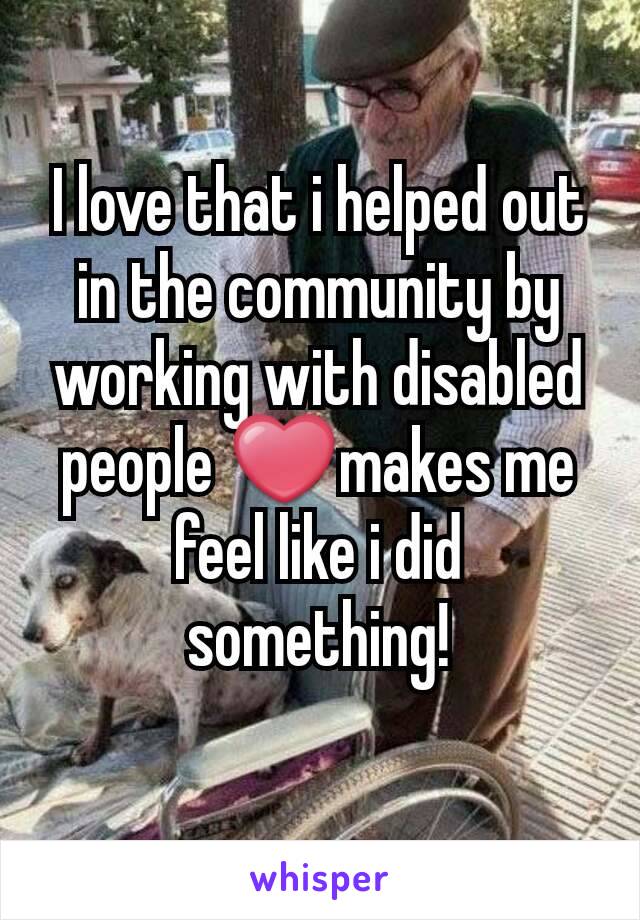 I love that i helped out in the community by working with disabled people ❤makes me feel like i did something!
