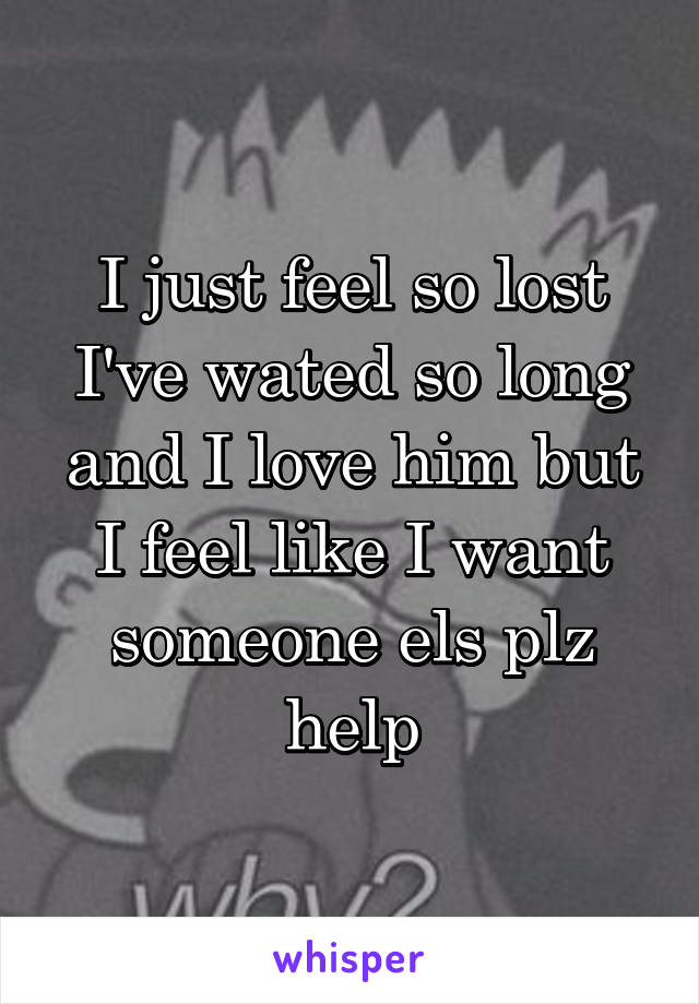 I just feel so lost I've wated so long and I love him but I feel like I want someone els plz help