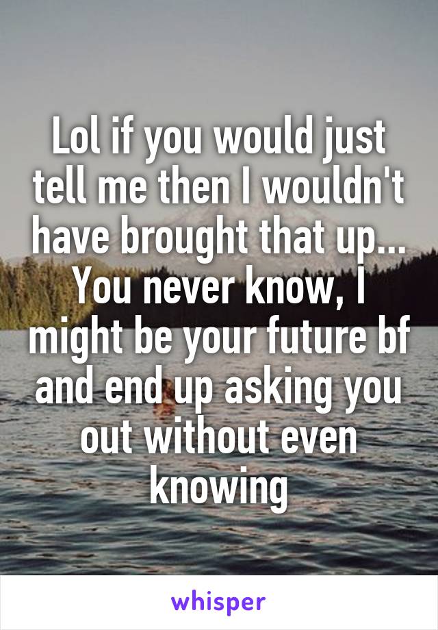 Lol if you would just tell me then I wouldn't have brought that up... You never know, I might be your future bf and end up asking you out without even knowing