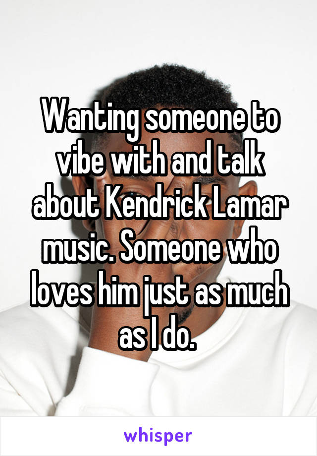 Wanting someone to vibe with and talk about Kendrick Lamar music. Someone who loves him just as much as I do. 