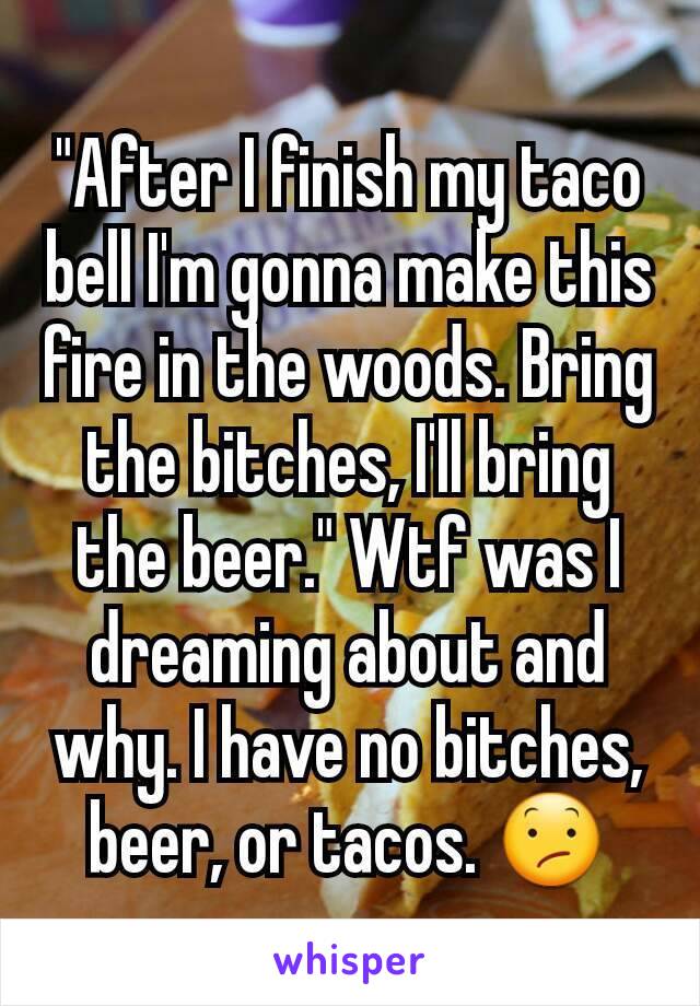 "After I finish my taco bell I'm gonna make this fire in the woods. Bring the bitches, I'll bring the beer." Wtf was I dreaming about and why. I have no bitches, beer, or tacos. 😕