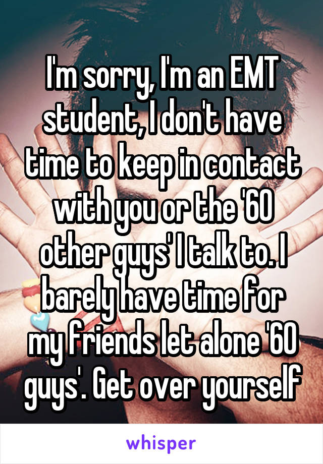 I'm sorry, I'm an EMT student, I don't have time to keep in contact with you or the '60 other guys' I talk to. I barely have time for my friends let alone '60 guys'. Get over yourself